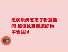 惠买乐灵芝孢子粉直播间 超值优惠健康好物不容错过