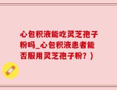 心包积液能吃灵芝孢子粉吗_心包积液患者能否服用灵芝孢子粉？)