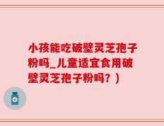 小孩能吃破壁灵芝孢子粉吗_儿童适宜食用破壁灵芝孢子粉吗？)