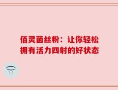佰灵菌丝粉：让你轻松拥有活力四射的好状态
