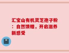 汇宝山有机灵芝孢子粉：自然馈赠，开启滋养新感受