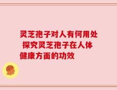 灵芝孢子对人有何用处 探究灵芝孢子在人体健康方面的功效