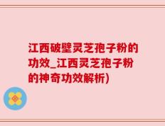 江西破壁灵芝孢子粉的功效_江西灵芝孢子粉的神奇功效解析)