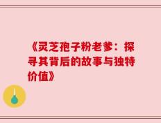 《灵芝孢子粉老爹：探寻其背后的故事与独特价值》