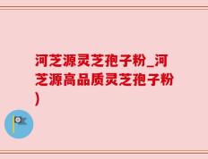 河芝源灵芝孢子粉_河芝源高品质灵芝孢子粉)