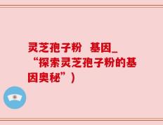 灵芝孢子粉  基因_“探索灵芝孢子粉的基因奥秘”)