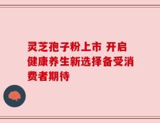 灵芝孢子粉上市 开启健康养生新选择备受消费者期待