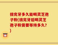 拔完牙多久能喝灵芝孢子粉(拔完牙后喝灵芝孢子粉需要等待多久？)