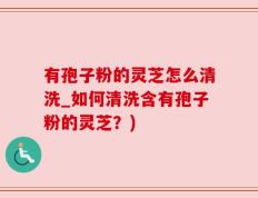 有孢子粉的灵芝怎么清洗_如何清洗含有孢子粉的灵芝？)