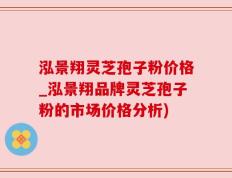 泓景翔灵芝孢子粉价格_泓景翔品牌灵芝孢子粉的市场价格分析)