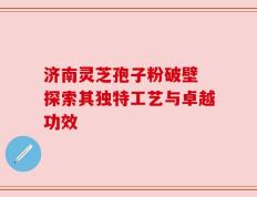 济南灵芝孢子粉破壁 探索其独特工艺与卓越功效