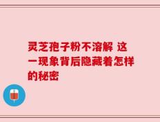 灵芝孢子粉不溶解 这一现象背后隐藏着怎样的秘密