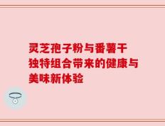 灵芝孢子粉与番薯干 独特组合带来的健康与美味新体验