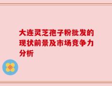 大连灵芝孢子粉批发的现状前景及市场竞争力分析
