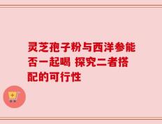 灵芝孢子粉与西洋参能否一起喝 探究二者搭配的可行性