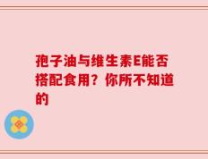 孢子油与维生素E能否搭配食用？你所不知道的