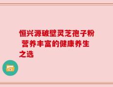 恒兴源破壁灵芝孢子粉 营养丰富的健康养生之选
