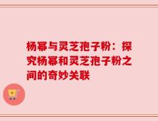 杨幂与灵芝孢子粉：探究杨幂和灵芝孢子粉之间的奇妙关联