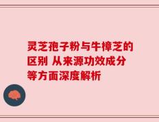 灵芝孢子粉与牛樟芝的区别 从来源功效成分等方面深度解析