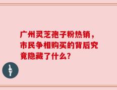广州灵芝孢子粉热销，市民争相购买的背后究竟隐藏了什么？