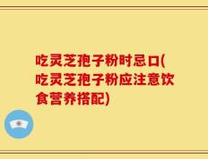 吃灵芝孢子粉时忌口(吃灵芝孢子粉应注意饮食营养搭配)