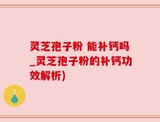 灵芝孢子粉 能补钙吗_灵芝孢子粉的补钙功效解析)