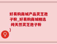 好易购商城产品灵芝孢子粉_好易购商城精选 纯天然灵芝孢子粉 )