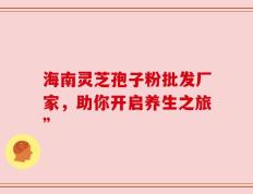 海南灵芝孢子粉批发厂家，助你开启养生之旅”