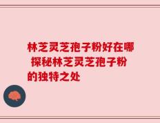 林芝灵芝孢子粉好在哪 探秘林芝灵芝孢子粉的独特之处