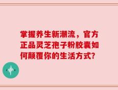 掌握养生新潮流，官方正品灵芝孢子粉胶囊如何颠覆你的生活方式？