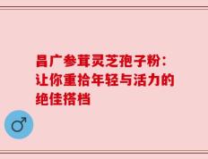 昌广参茸灵芝孢子粉：让你重拾年轻与活力的绝佳搭档
