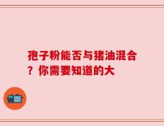 孢子粉能否与猪油混合？你需要知道的大