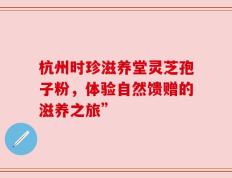 杭州时珍滋养堂灵芝孢子粉，体验自然馈赠的滋养之旅”
