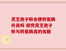 灵芝孢子粉会使转氨酶升高吗 探究灵芝孢子粉与转氨酶高的关联