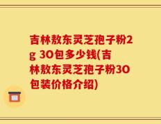 吉林敖东灵芝孢子粉2g 3O包多少钱(吉林敖东灵芝孢子粉3O包装价格介绍)