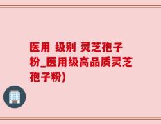 医用 级别 灵芝孢子粉_医用级高品质灵芝孢子粉)