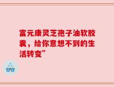 富元康灵芝孢子油软胶囊，给你意想不到的生活转变”