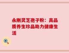 永刚灵芝孢子粉：高品质养生珍品助力健康生活