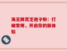 海王牌灵芝孢子粉：打破常规，开启你的新体验