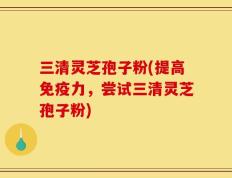 三清灵芝孢子粉(提高免疫力，尝试三清灵芝孢子粉)
