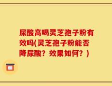 尿酸高喝灵芝孢子粉有效吗(灵芝孢子粉能否降尿酸？效果如何？)