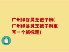 广州绿谷灵芝孢子粉(广州绿谷灵芝孢子粉重写一个新标题)