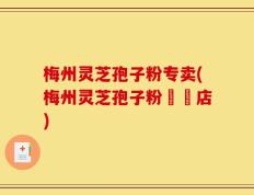 梅州灵芝孢子粉专卖(梅州灵芝孢子粉專賣店)