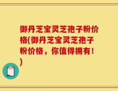 御丹芝宝灵芝孢子粉价格(御丹芝宝灵芝孢子粉价格，你值得拥有！)