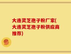 大连灵芝孢子粉厂家(大连灵芝孢子粉供应商推荐)