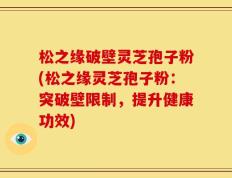松之缘破壁灵芝孢子粉(松之缘灵芝孢子粉：突破壁限制，提升健康功效)