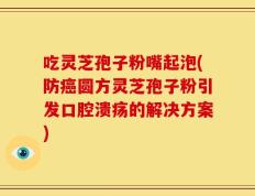吃灵芝孢子粉嘴起泡(防癌圆方灵芝孢子粉引发口腔溃疡的解决方案)