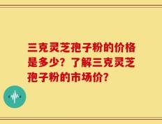 三克灵芝孢子粉的价格是多少？了解三克灵芝孢子粉的市场价？