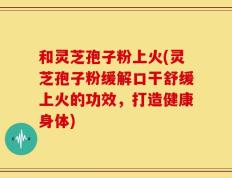 和灵芝孢子粉上火(灵芝孢子粉缓解口干舒缓上火的功效，打造健康身体)