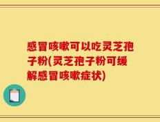 感冒咳嗽可以吃灵芝孢子粉(灵芝孢子粉可缓解感冒咳嗽症状)